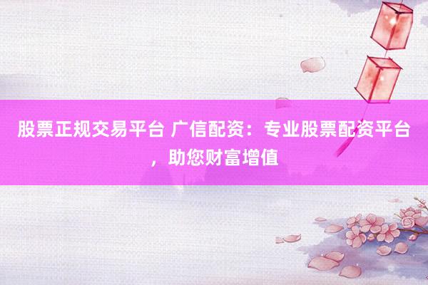 股票正规交易平台 广信配资：专业股票配资平台，助您财富增值