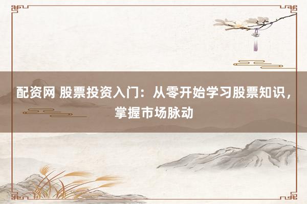配资网 股票投资入门：从零开始学习股票知识，掌握市场脉动