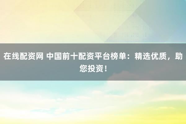 在线配资网 中国前十配资平台榜单：精选优质，助您投资！