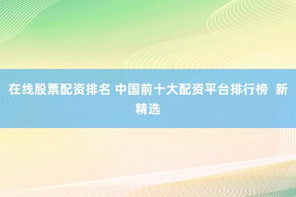 在线股票配资排名 中国前十大配资平台排行榜  新精选