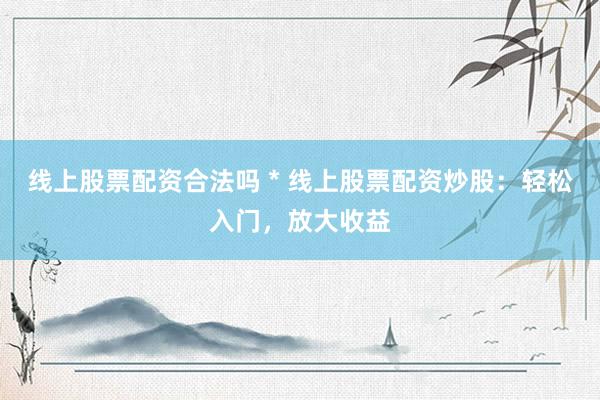 线上股票配资合法吗 * 线上股票配资炒股：轻松入门，放大收益