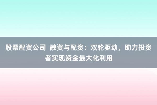 股票配资公司  融资与配资：双轮驱动，助力投资者实现资金最大化利用