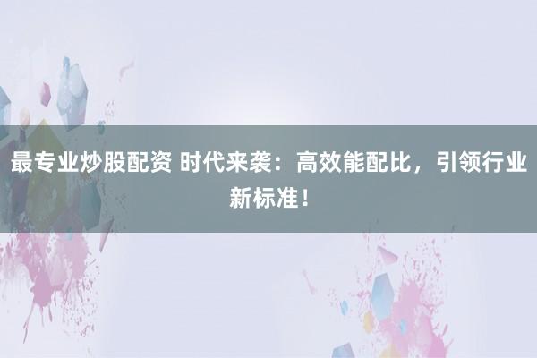 最专业炒股配资 时代来袭：高效能配比，引领行业新标准！