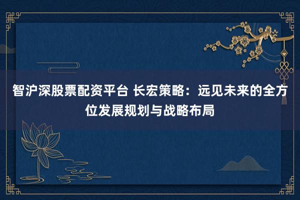 智沪深股票配资平台 长宏策略：远见未来的全方位发展规划与战略布局