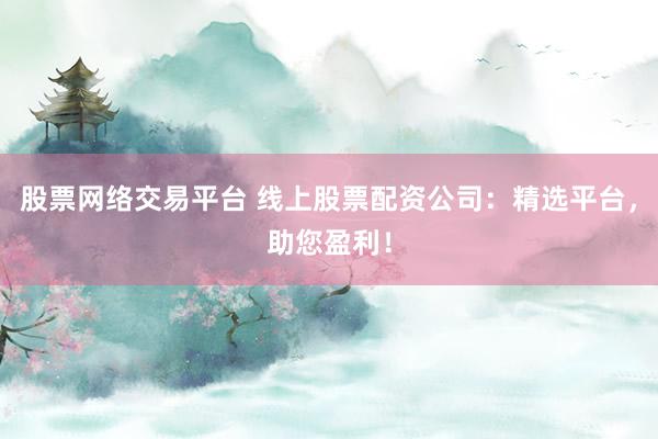 股票网络交易平台 线上股票配资公司：精选平台，助您盈利！