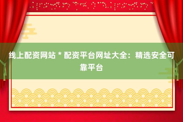 线上配资网站 * 配资平台网址大全：精选安全可靠平台
