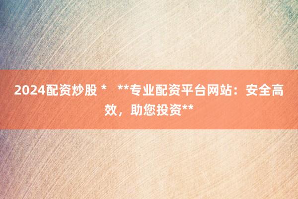 2024配资炒股 *   **专业配资平台网站：安全高效，助您投资**