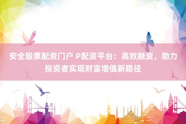 安全股票配资门户 P配资平台：高效融资，助力投资者实现财富增值新路径