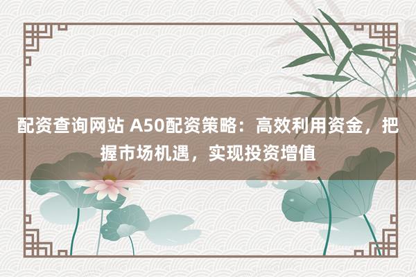 配资查询网站 A50配资策略：高效利用资金，把握市场机遇，实现投资增值