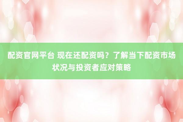 配资官网平台 现在还配资吗？了解当下配资市场状况与投资者应对策略