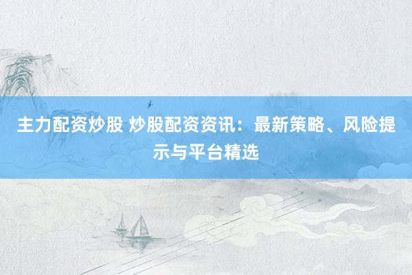 主力配资炒股 炒股配资资讯：最新策略、风险提示与平台精选