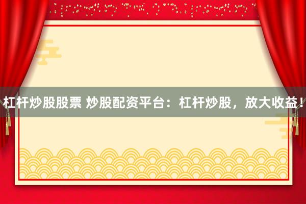 杠杆炒股股票 炒股配资平台：杠杆炒股，放大收益！