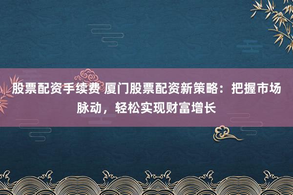 股票配资手续费 厦门股票配资新策略：把握市场脉动，轻松实现财富增长
