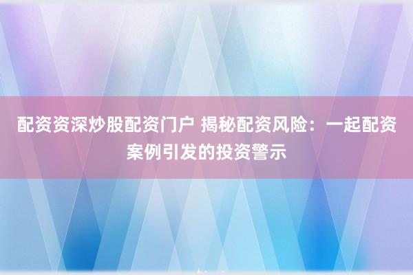 配资资深炒股配资门户 揭秘配资风险：一起配资案例引发的投资警示
