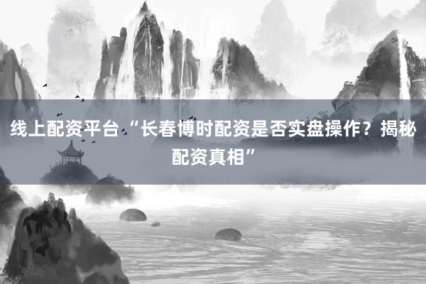 线上配资平台 “长春博时配资是否实盘操作？揭秘配资真相”