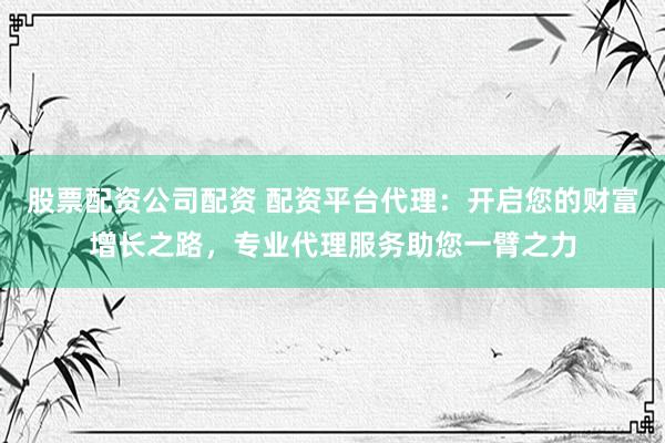 股票配资公司配资 配资平台代理：开启您的财富增长之路，专业代理服务助您一臂之力