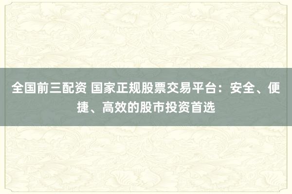 全国前三配资 国家正规股票交易平台：安全、便捷、高效的股市投资首选