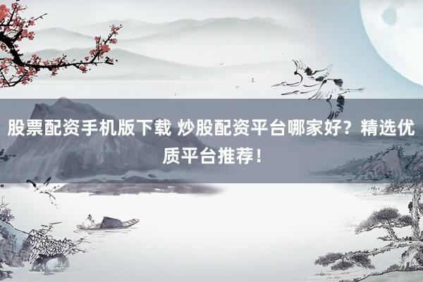 股票配资手机版下载 炒股配资平台哪家好？精选优质平台推荐！