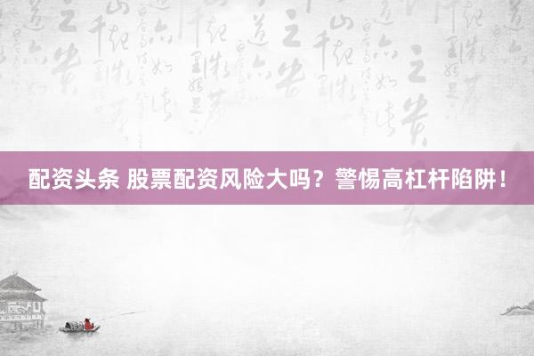 配资头条 股票配资风险大吗？警惕高杠杆陷阱！
