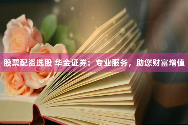 股票配资选股 华金证券：专业服务，助您财富增值