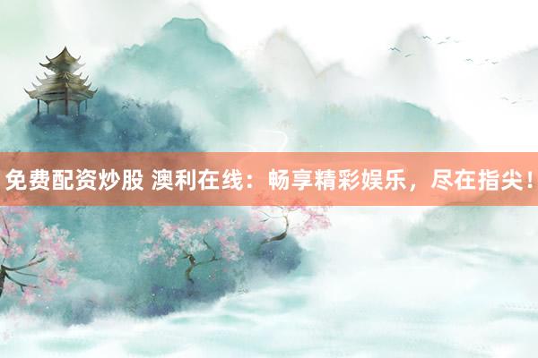 免费配资炒股 澳利在线：畅享精彩娱乐，尽在指尖！