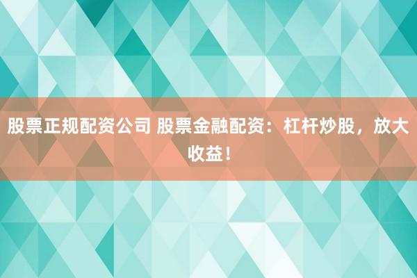 股票正规配资公司 股票金融配资：杠杆炒股，放大收益！