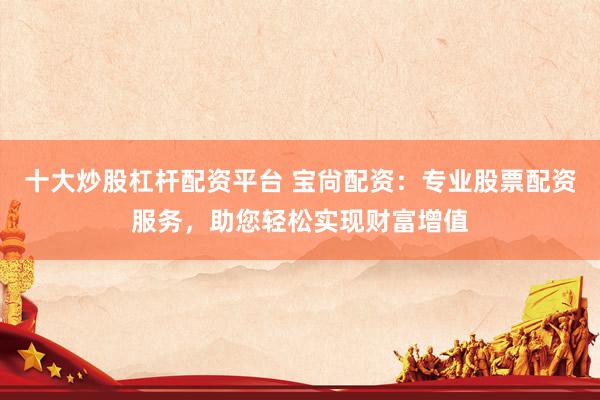 十大炒股杠杆配资平台 宝尙配资：专业股票配资服务，助您轻松实现财富增值