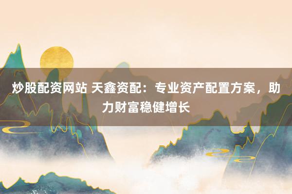 炒股配资网站 天鑫资配：专业资产配置方案，助力财富稳健增长