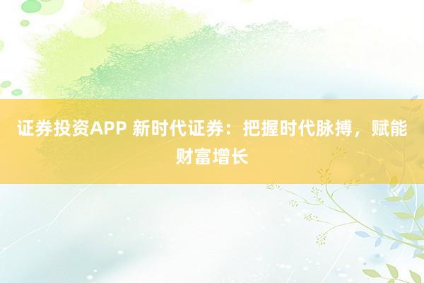 证券投资APP 新时代证券：把握时代脉搏，赋能财富增长