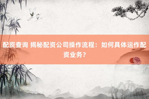 配资查询 揭秘配资公司操作流程：如何具体运作配资业务？