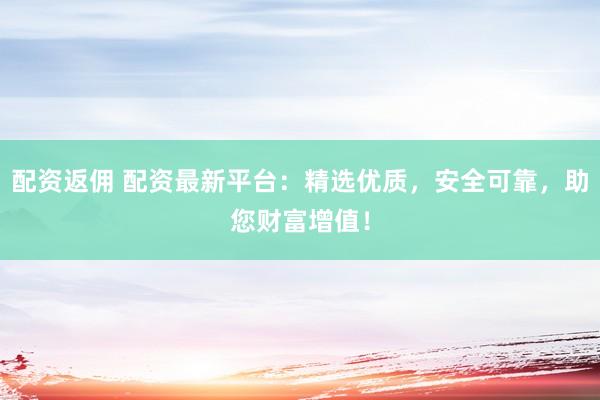 配资返佣 配资最新平台：精选优质，安全可靠，助您财富增值！