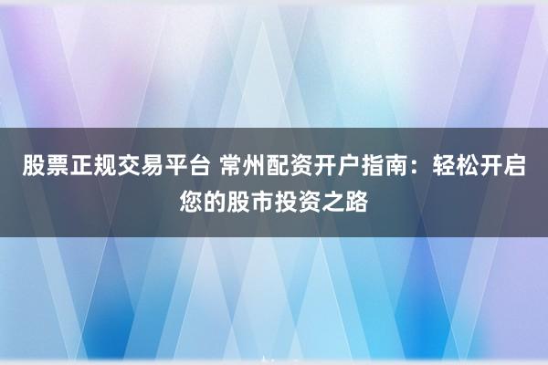 股票正规交易平台 常州配资开户指南：轻松开启您的股市投资之路