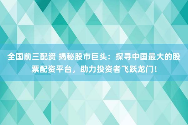全国前三配资 揭秘股市巨头：探寻中国最大的股票配资平台，助力投资者飞跃龙门！