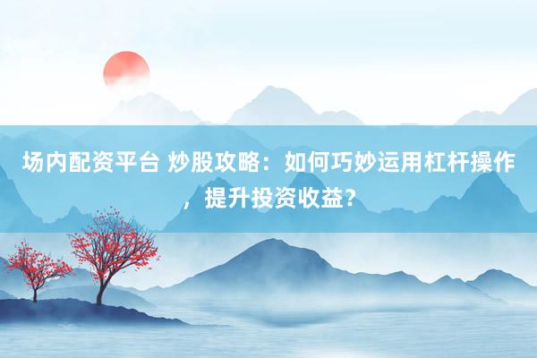 场内配资平台 炒股攻略：如何巧妙运用杠杆操作，提升投资收益？
