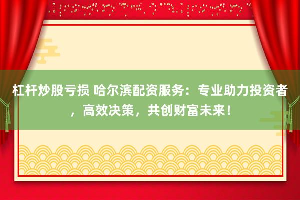 杠杆炒股亏损 哈尔滨配资服务：专业助力投资者，高效决策，共创财富未来！
