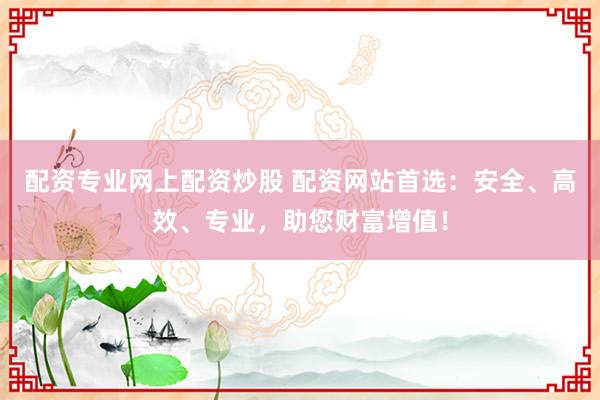 配资专业网上配资炒股 配资网站首选：安全、高效、专业，助您财富增值！