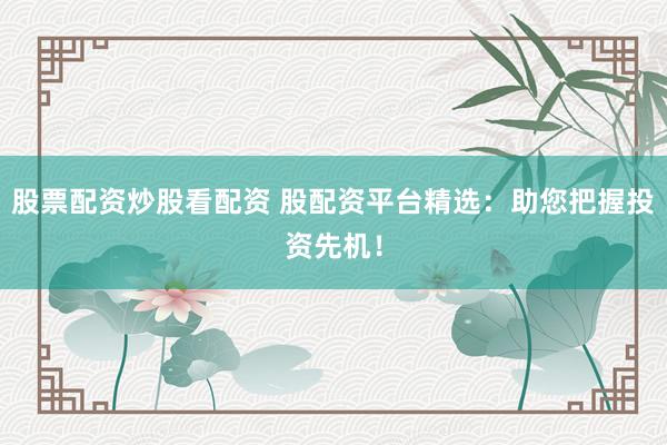 股票配资炒股看配资 股配资平台精选：助您把握投资先机！