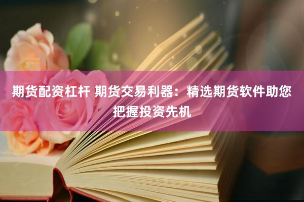 期货配资杠杆 期货交易利器：精选期货软件助您把握投资先机