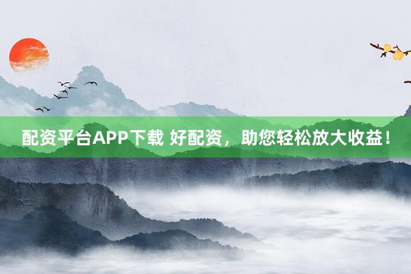 配资平台APP下载 好配资，助您轻松放大收益！
