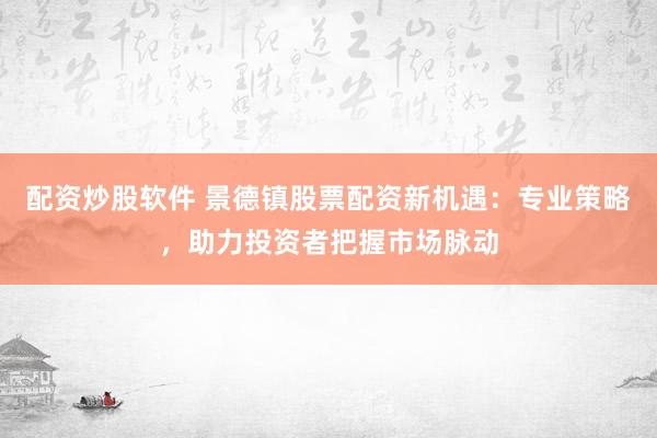 配资炒股软件 景德镇股票配资新机遇：专业策略，助力投资者把握市场脉动