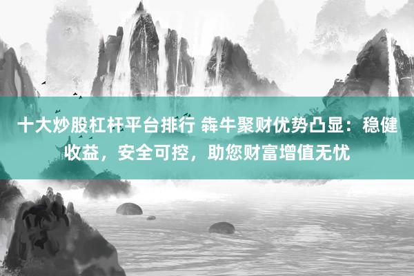 十大炒股杠杆平台排行 犇牛聚财优势凸显：稳健收益，安全可控，助您财富增值无忧