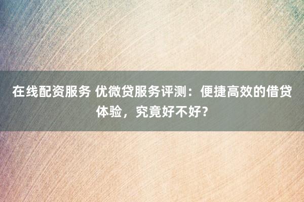 在线配资服务 优微贷服务评测：便捷高效的借贷体验，究竟好不好？