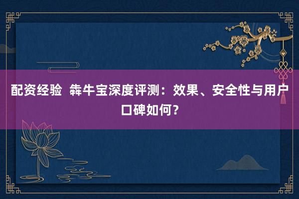 配资经验  犇牛宝深度评测：效果、安全性与用户口碑如何？