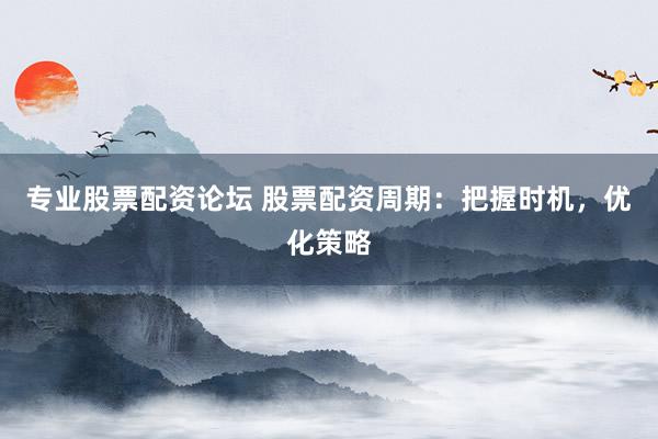 专业股票配资论坛 股票配资周期：把握时机，优化策略
