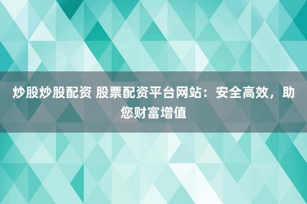 炒股炒股配资 股票配资平台网站：安全高效，助您财富增值