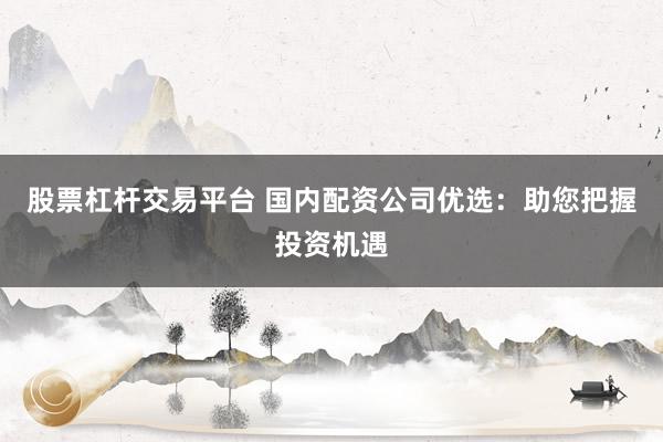 股票杠杆交易平台 国内配资公司优选：助您把握投资机遇