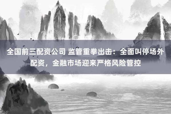 全国前三配资公司 监管重拳出击：全面叫停场外配资，金融市场迎来严格风险管控