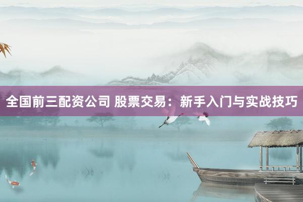 全国前三配资公司 股票交易：新手入门与实战技巧