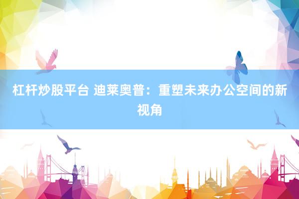 杠杆炒股平台 迪莱奥普：重塑未来办公空间的新视角