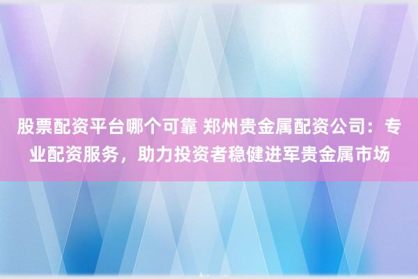 股票配资平台哪个可靠 郑州贵金属配资公司：专业配资服务，助力投资者稳健进军贵金属市场